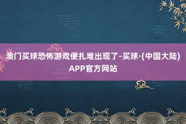 澳门买球恐怖游戏便扎堆出现了-买球·(中国大陆)APP官方网站