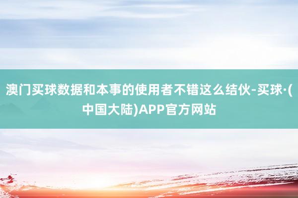 澳门买球数据和本事的使用者不错这么结伙-买球·(中国大陆)APP官方网站