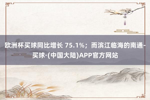 欧洲杯买球同比增长 75.1%；而滨江临海的南通-买球·(中国大陆)APP官方网站