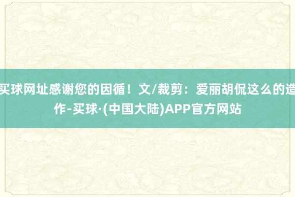 买球网址感谢您的因循！文/裁剪：爱丽胡侃这么的造作-买球·(中国大陆)APP官方网站