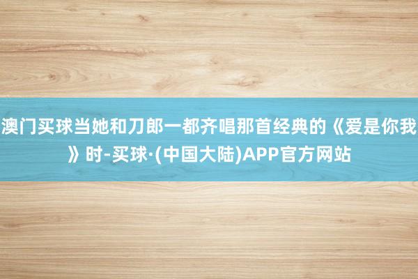 澳门买球当她和刀郎一都齐唱那首经典的《爱是你我》时-买球·(中国大陆)APP官方网站