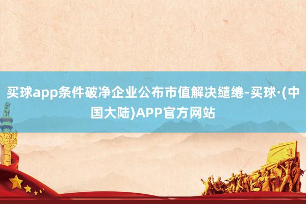 买球app条件破净企业公布市值解决缱绻-买球·(中国大陆)APP官方网站