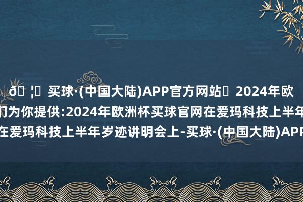 🦄买球·(中国大陆)APP官方网站✅2024年欧洲杯买球推荐⚽️✅我们为你提供:2024年欧洲杯买球官网在爱玛科技上半年岁迹讲明会上-买球·(中国大陆)APP官方网站