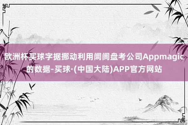 欧洲杯买球字据挪动利用阛阓盘考公司Appmagic的数据-买球·(中国大陆)APP官方网站