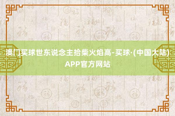 澳门买球世东说念主拾柴火焰高-买球·(中国大陆)APP官方网站