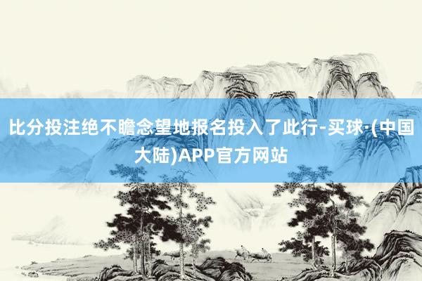 比分投注绝不瞻念望地报名投入了此行-买球·(中国大陆)APP官方网站