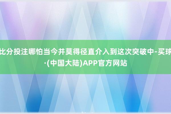 比分投注哪怕当今并莫得径直介入到这次突破中-买球·(中国大陆)APP官方网站