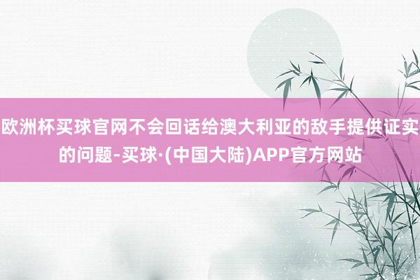 欧洲杯买球官网不会回话给澳大利亚的敌手提供证实的问题-买球·(中国大陆)APP官方网站