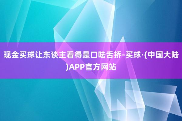 现金买球让东谈主看得是口呿舌挢-买球·(中国大陆)APP官方网站