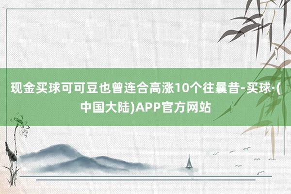 现金买球可可豆也曾连合高涨10个往曩昔-买球·(中国大陆)APP官方网站