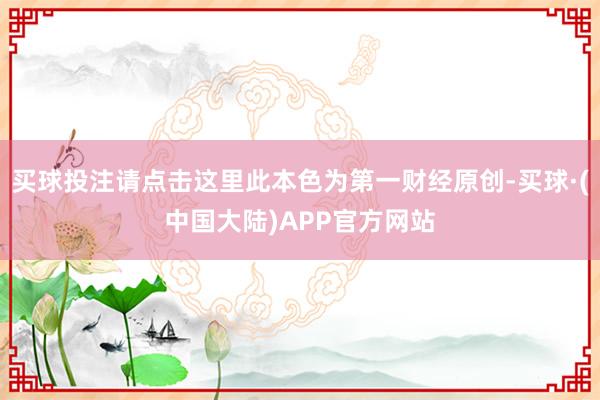 买球投注请点击这里此本色为第一财经原创-买球·(中国大陆)APP官方网站