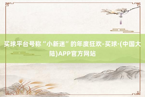 买球平台号称“小新迷”的年度狂欢-买球·(中国大陆)APP官方网站