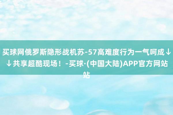 买球网俄罗斯隐形战机苏-57高难度行为一气呵成↓↓共享超酷现场！-买球·(中国大陆)APP官方网站