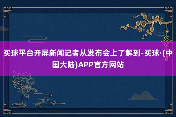 买球平台开屏新闻记者从发布会上了解到-买球·(中国大陆)APP官方网站