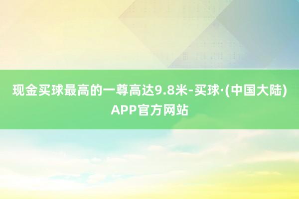 现金买球最高的一尊高达9.8米-买球·(中国大陆)APP官方网站