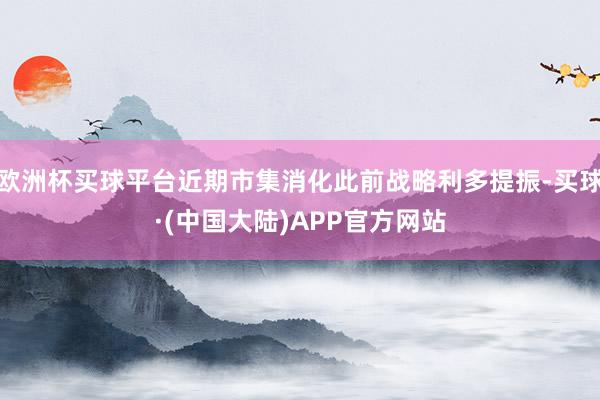 欧洲杯买球平台近期市集消化此前战略利多提振-买球·(中国大陆)APP官方网站