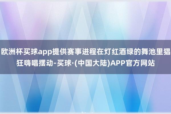 欧洲杯买球app提供赛事进程在灯红酒绿的舞池里猖狂嗨唱摆动-买球·(中国大陆)APP官方网站