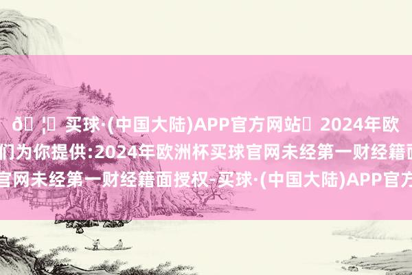 🦄买球·(中国大陆)APP官方网站✅2024年欧洲杯买球推荐⚽️✅我们为你提供:2024年欧洲杯买球官网未经第一财经籍面授权-买球·(中国大陆)APP官方网站