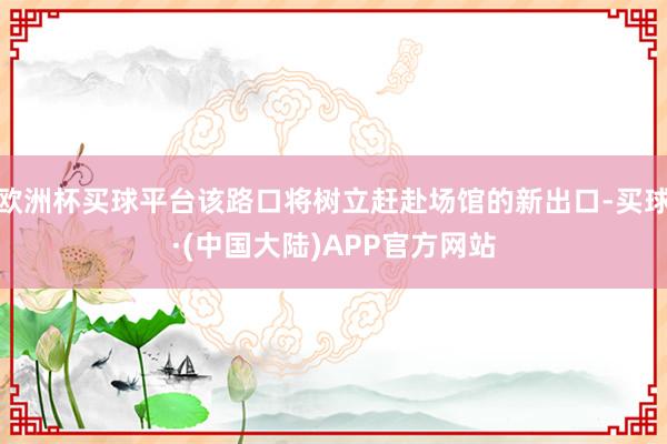 欧洲杯买球平台该路口将树立赶赴场馆的新出口-买球·(中国大陆)APP官方网站