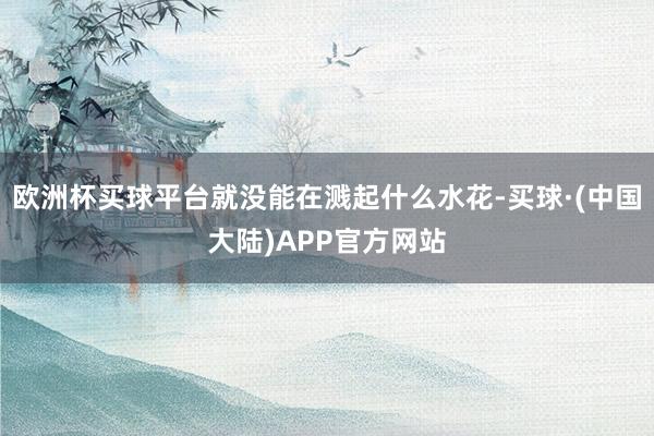 欧洲杯买球平台就没能在溅起什么水花-买球·(中国大陆)APP官方网站