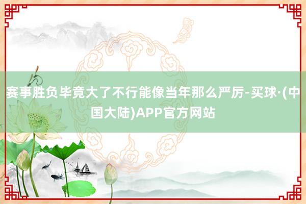 赛事胜负毕竟大了不行能像当年那么严厉-买球·(中国大陆)APP官方网站