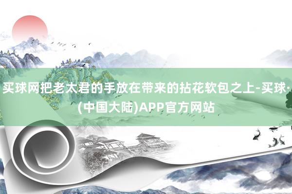 买球网把老太君的手放在带来的拈花软包之上-买球·(中国大陆)APP官方网站