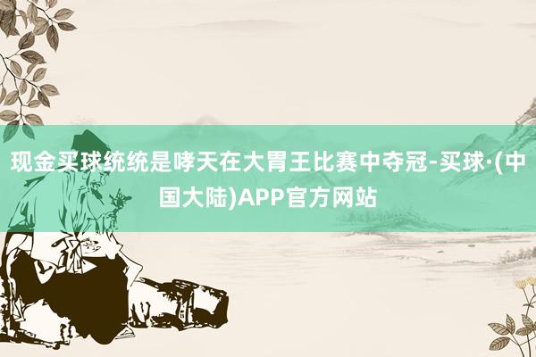 现金买球统统是哮天在大胃王比赛中夺冠-买球·(中国大陆)APP官方网站