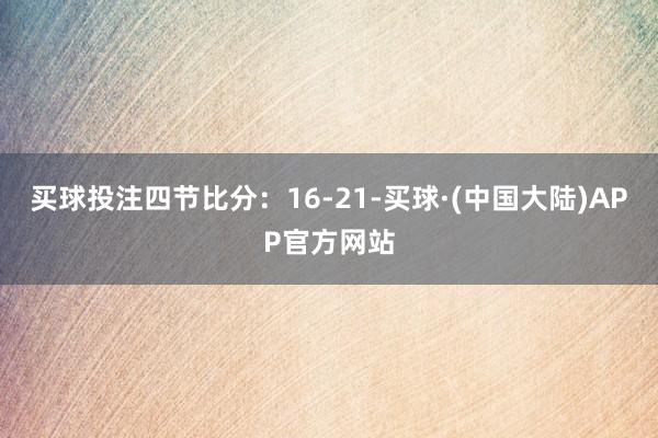 买球投注四节比分：16-21-买球·(中国大陆)APP官方网站