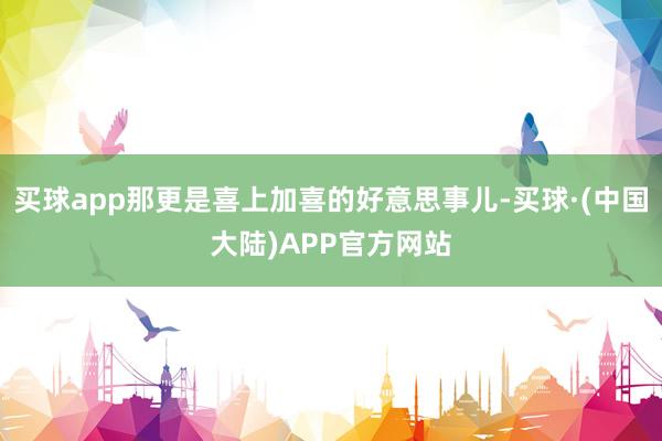 买球app那更是喜上加喜的好意思事儿-买球·(中国大陆)APP官方网站