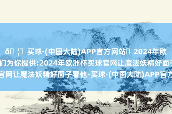 🦄买球·(中国大陆)APP官方网站✅2024年欧洲杯买球推荐⚽️✅我们为你提供:2024年欧洲杯买球官网让魔法妖精好面子看他-买球·(中国大陆)APP官方网站