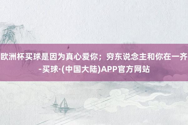 欧洲杯买球是因为真心爱你；穷东说念主和你在一齐-买球·(中国大陆)APP官方网站