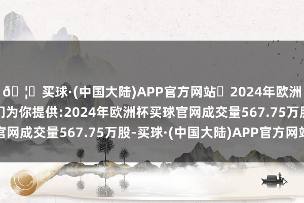 🦄买球·(中国大陆)APP官方网站✅2024年欧洲杯买球推荐⚽️✅我们为你提供:2024年欧洲杯买球官网成交量567.75万股-买球·(中国大陆)APP官方网站