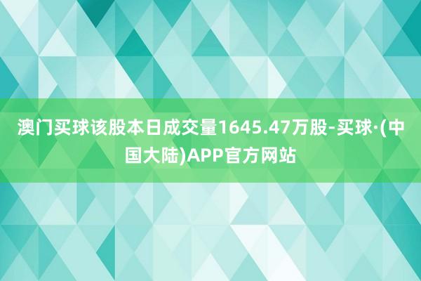 澳门买球该股本日成交量1645.47万股-买球·(中国大陆)APP官方网站