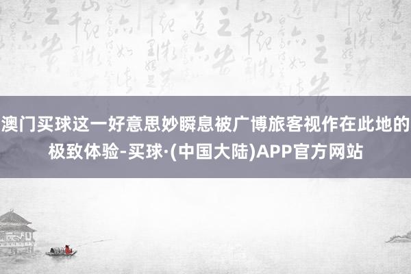 澳门买球这一好意思妙瞬息被广博旅客视作在此地的极致体验-买球·(中国大陆)APP官方网站