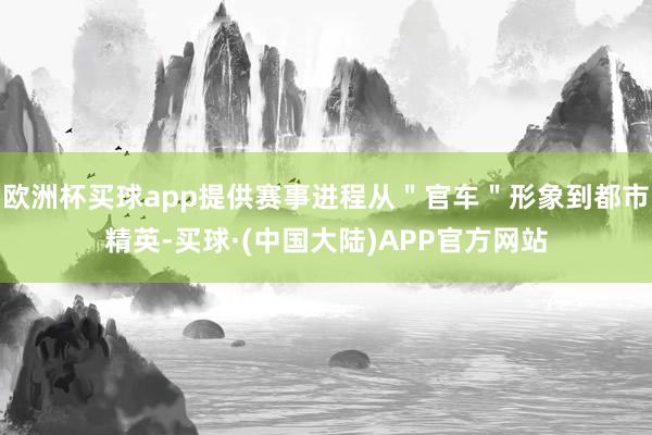 欧洲杯买球app提供赛事进程从＂官车＂形象到都市精英-买球·(中国大陆)APP官方网站