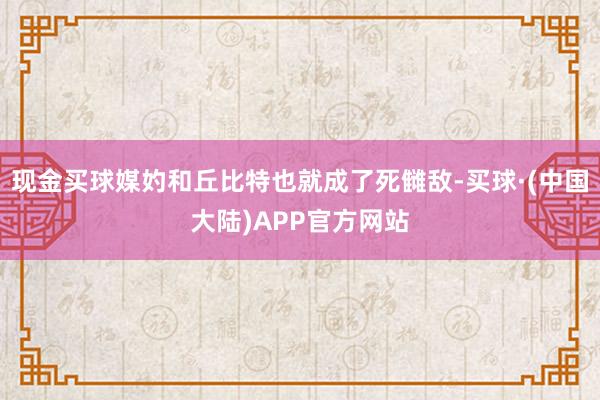 现金买球媒妁和丘比特也就成了死雠敌-买球·(中国大陆)APP官方网站