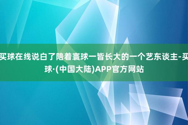 买球在线说白了陪着寰球一皆长大的一个艺东谈主-买球·(中国大陆)APP官方网站