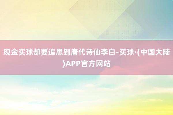 现金买球却要追思到唐代诗仙李白-买球·(中国大陆)APP官方网站