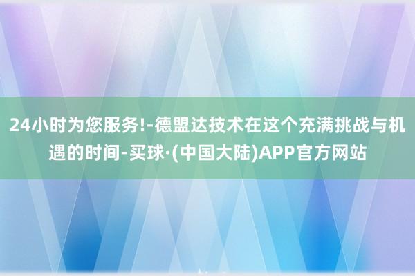 24小时为您服务!-德盟达技术在这个充满挑战与机遇的时间-买球·(中国大陆)APP官方网站