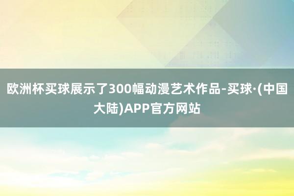 欧洲杯买球展示了300幅动漫艺术作品-买球·(中国大陆)APP官方网站