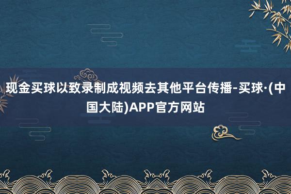 现金买球以致录制成视频去其他平台传播-买球·(中国大陆)APP官方网站