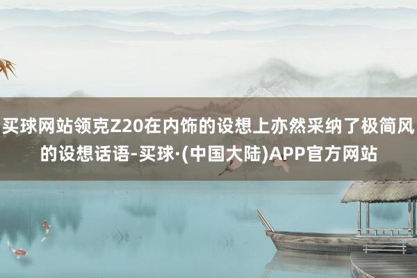 买球网站领克Z20在内饰的设想上亦然采纳了极简风的设想话语-买球·(中国大陆)APP官方网站