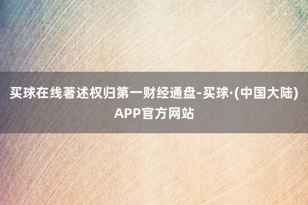 买球在线著述权归第一财经通盘-买球·(中国大陆)APP官方网站