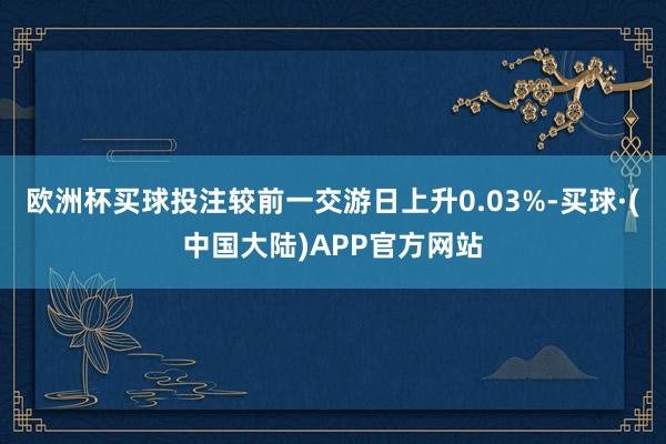 欧洲杯买球投注较前一交游日上升0.03%-买球·(中国大陆)APP官方网站