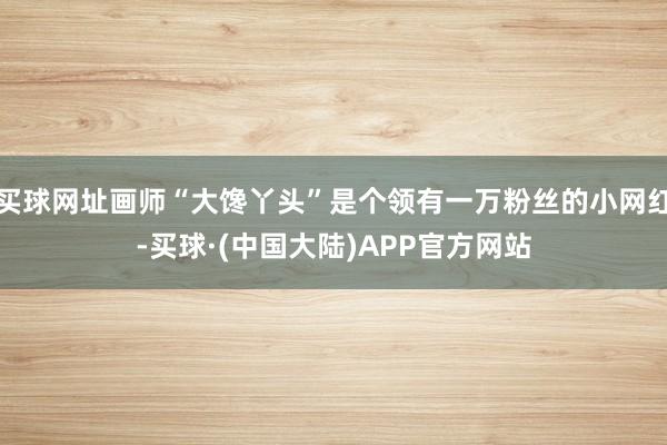 买球网址画师“大馋丫头”是个领有一万粉丝的小网红-买球·(中国大陆)APP官方网站