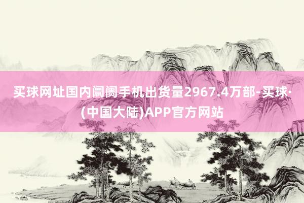 买球网址国内阛阓手机出货量2967.4万部-买球·(中国大陆)APP官方网站