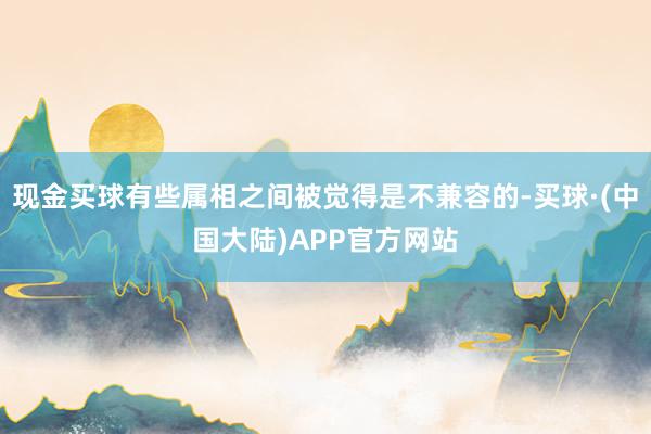 现金买球有些属相之间被觉得是不兼容的-买球·(中国大陆)APP官方网站