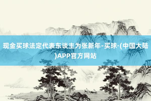 现金买球法定代表东谈主为张新年-买球·(中国大陆)APP官方网站