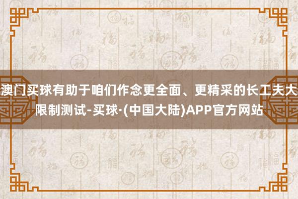 澳门买球有助于咱们作念更全面、更精采的长工夫大限制测试-买球·(中国大陆)APP官方网站