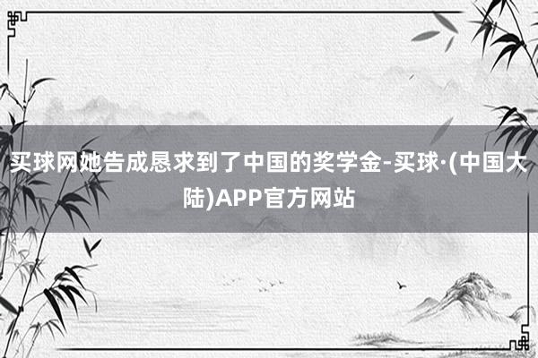 买球网她告成恳求到了中国的奖学金-买球·(中国大陆)APP官方网站